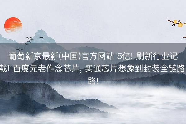 葡萄新京最新(中国)官方网站 5亿! 刷新行业记载! 百度元老作念芯片， 买通芯片想象到封装全链路!