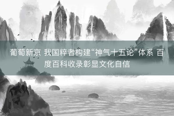 葡萄新京 我国粹者构建“神气十五论”体系 百度百科收录彰显文化自信
