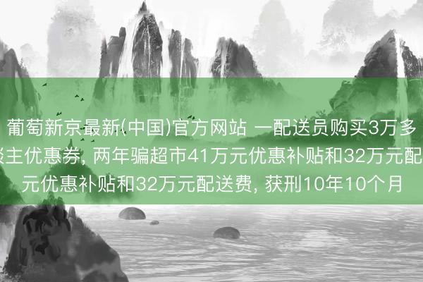 葡萄新京最新(中国)官方网站 一配送员购买3万多个臆造手机号领新东谈主优惠券， 两年骗超市41万元优惠补贴和32万元配送费， 获刑10年10个月