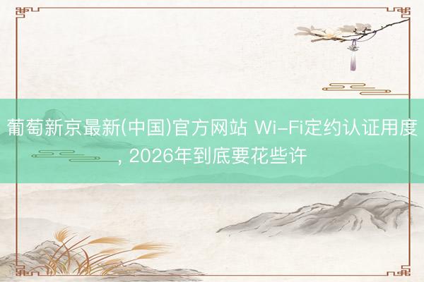 葡萄新京最新(中国)官方网站 Wi-Fi定约认证用度， 2026年到底要花些许