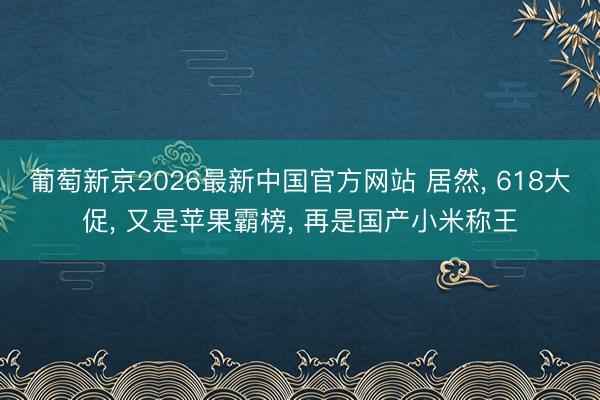 葡萄新京2026最新中国官方网站 居然, 618大促, 又是苹果霸榜, 再是国产小米称王