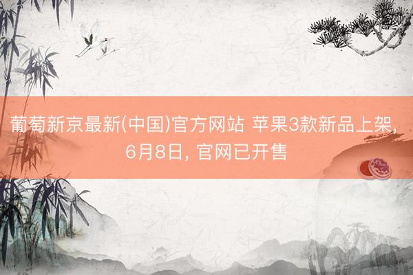 葡萄新京最新(中国)官方网站 苹果3款新品上架, 6月8日, 官网已开售