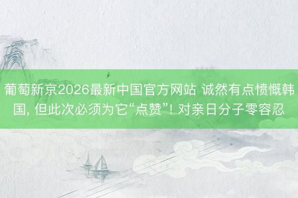葡萄新京2026最新中国官方网站 诚然有点愤慨韩国， 但此次必须为它“点赞”! 对亲日分子零容忍