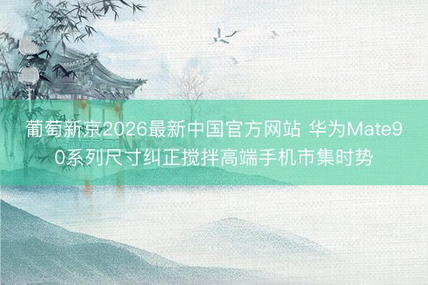 葡萄新京2026最新中国官方网站 华为Mate90系列尺寸纠正搅拌高端手机市集时势