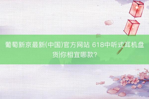 葡萄新京最新(中国)官方网站 618中听式耳机盘货|你相宜哪款?