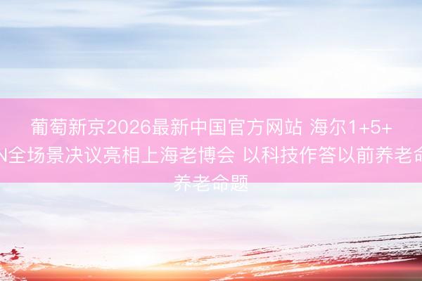 葡萄新京2026最新中国官方网站 海尔1+5+9+N全场景决议亮相上海老博会 以科技作答以前养老命题