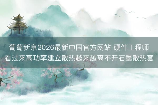 葡萄新京2026最新中国官方网站 硬件工程师看过来高功率建立散热越来越离不开石墨散热套