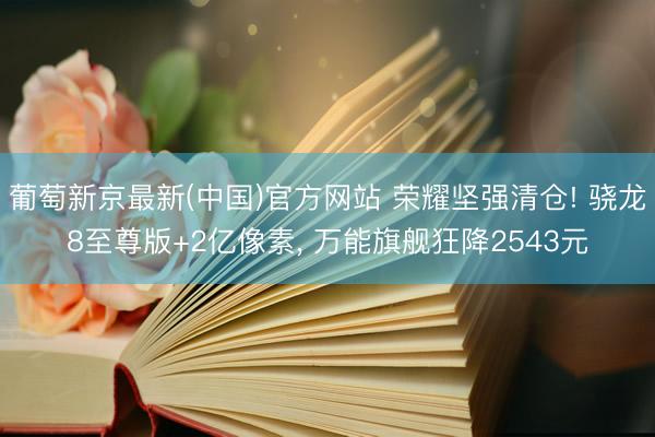 葡萄新京最新(中国)官方网站 荣耀坚强清仓! 骁龙8至尊版+2亿像素， 万能旗舰狂降2543元