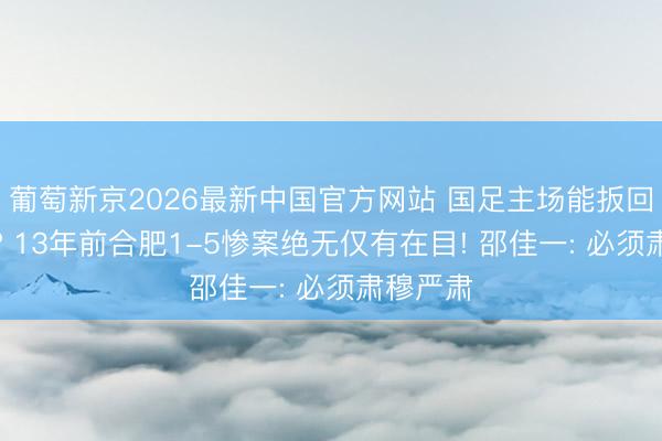 葡萄新京2026最新中国官方网站 国足主场能扳回一局不? 13年前合肥1-5惨案绝无仅有在目! 邵佳一: 必须肃穆严肃