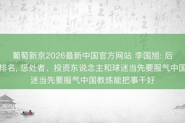 葡萄新京2026最新中国官方网站 李国旭: 后半程不刻意追求排名， 惩处者、投资东说念主和球迷当先要服气中国教练能把事干好