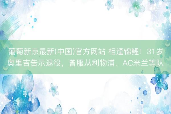葡萄新京最新(中国)官方网站 相逢锦鲤！31岁奥里吉告示退役，曾服从利物浦、AC米兰等队