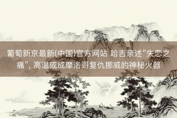 葡萄新京最新(中国)官方网站 哈吉亲述“失恋之痛”， 高温或成摩洛哥复仇挪威的神秘火器