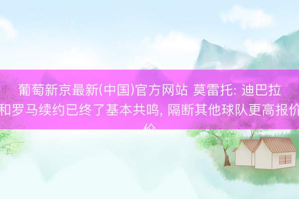 葡萄新京最新(中国)官方网站 莫雷托: 迪巴拉和罗马续约已终了基本共鸣, 隔断其他球队更高报价