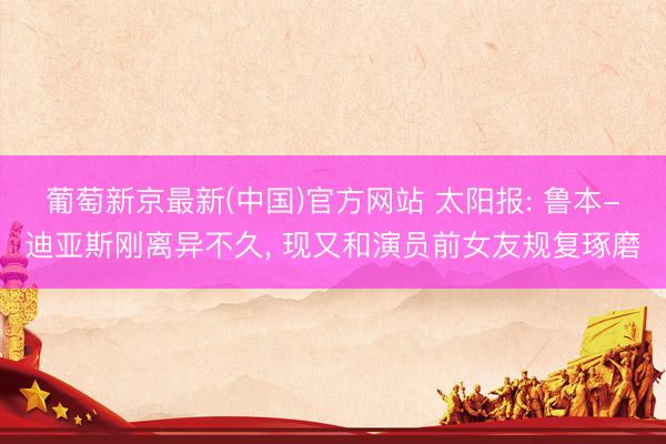 葡萄新京最新(中国)官方网站 太阳报: 鲁本-迪亚斯刚离异不久， 现又和演员前女友规复琢磨