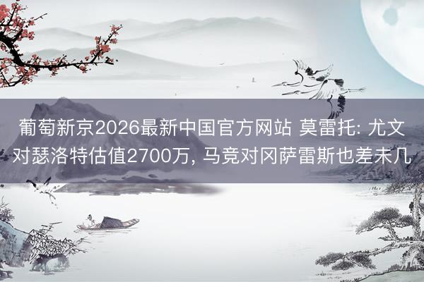 葡萄新京2026最新中国官方网站 莫雷托: 尤文对瑟洛特估值2700万, 马竞对冈萨雷斯也差未几