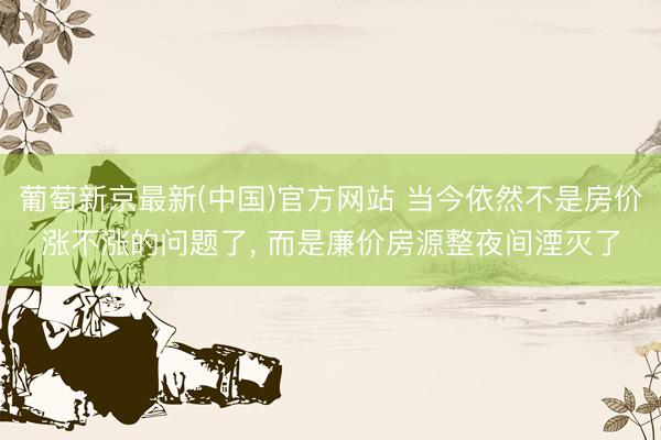 葡萄新京最新(中国)官方网站 当今依然不是房价涨不涨的问题了， 而是廉价房源整夜间湮灭了