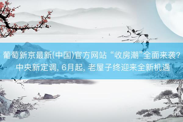 葡萄新京最新(中国)官方网站 “收房潮”全面来袭? 中央新定调， 6月起， 老屋子终迎来全新机遇