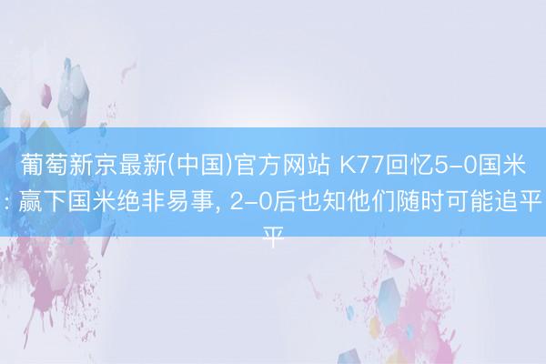 葡萄新京最新(中国)官方网站 K77回忆5-0国米: 赢下国米绝非易事， 2-0后也知他们随时可能追平