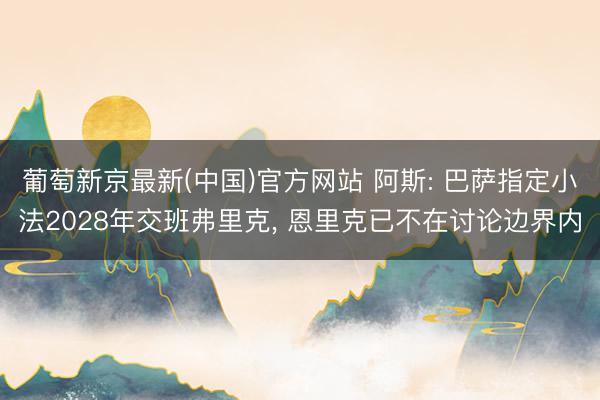 葡萄新京最新(中国)官方网站 阿斯: 巴萨指定小法2028年交班弗里克， 恩里克已不在讨论边界内