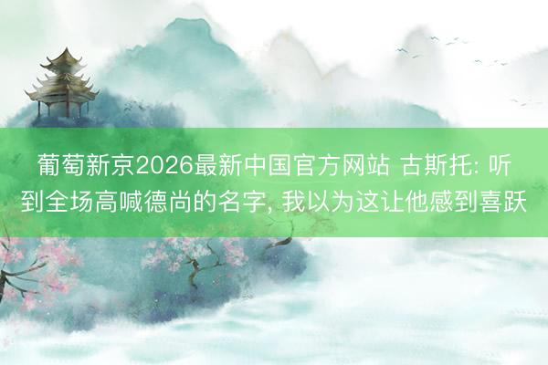 葡萄新京2026最新中国官方网站 古斯托: 听到全场高喊德尚的名字， 我以为这让他感到喜跃