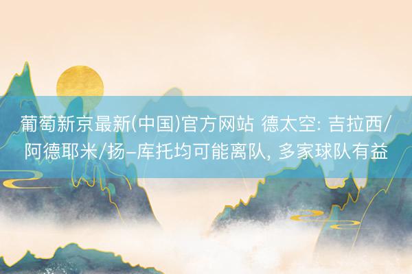 葡萄新京最新(中国)官方网站 德太空: 吉拉西/阿德耶米/扬-库托均可能离队， 多家球队有益