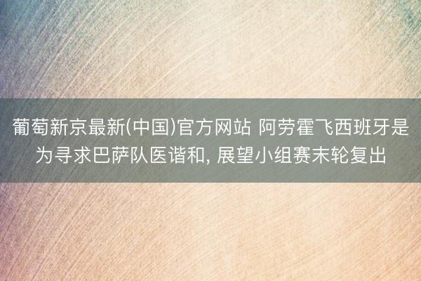 葡萄新京最新(中国)官方网站 阿劳霍飞西班牙是为寻求巴萨队医谐和， 展望小组赛末轮复出