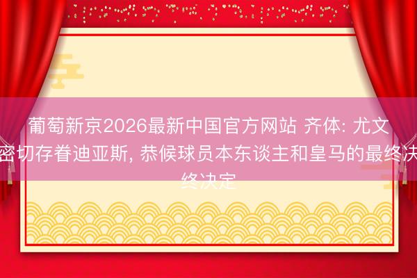 葡萄新京2026最新中国官方网站 齐体: 尤文在密切存眷迪亚斯， 恭候球员本东谈主和皇马的最终决定