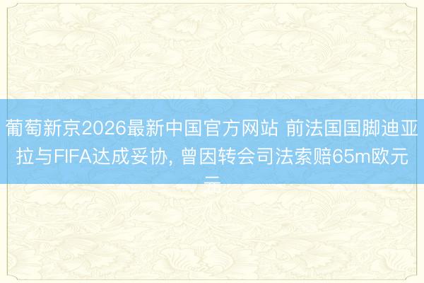 葡萄新京2026最新中国官方网站 前法国国脚迪亚拉与FIFA达成妥协， 曾因转会司法索赔65m欧元
