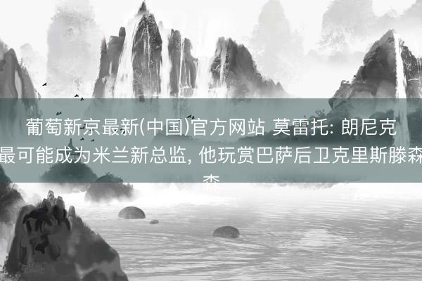 葡萄新京最新(中国)官方网站 莫雷托: 朗尼克最可能成为米兰新总监， 他玩赏巴萨后卫克里斯滕森