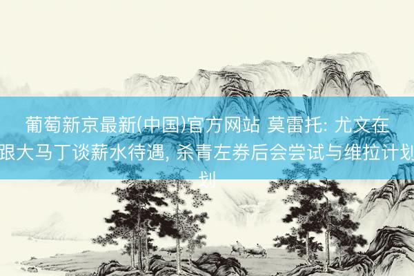 葡萄新京最新(中国)官方网站 莫雷托: 尤文在跟大马丁谈薪水待遇， 杀青左券后会尝试与维拉计划