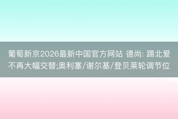 葡萄新京2026最新中国官方网站 德尚: 踢北爱不再大幅交替;奥利塞/谢尔基/登贝莱轮调节位