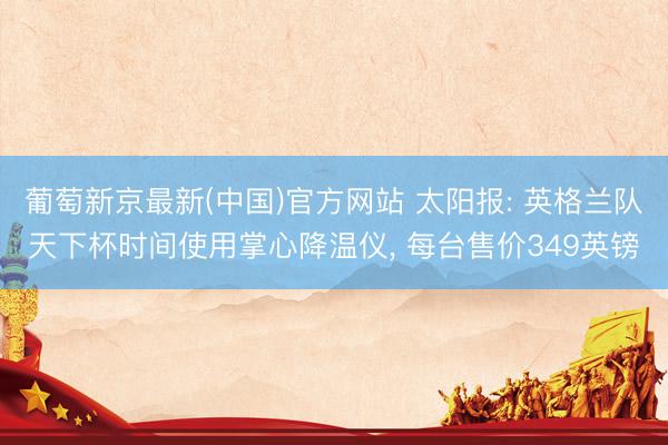 葡萄新京最新(中国)官方网站 太阳报: 英格兰队天下杯时间使用掌心降温仪, 每台售价349英镑