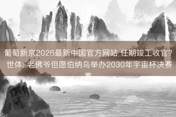 葡萄新京2026最新中国官方网站 任期竣工收官? 世体: 老佛爷但愿伯纳乌举办2030年宇宙杯决赛