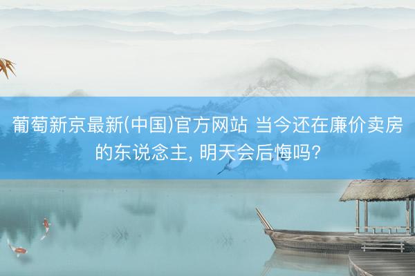 葡萄新京最新(中国)官方网站 当今还在廉价卖房的东说念主， 明天会后悔吗?