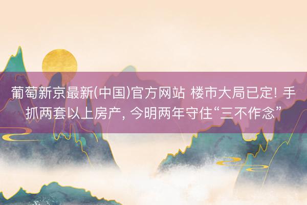 葡萄新京最新(中国)官方网站 楼市大局已定! 手抓两套以上房产， 今明两年守住“三不作念”