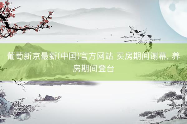 葡萄新京最新(中国)官方网站 买房期间谢幕, 养房期间登台