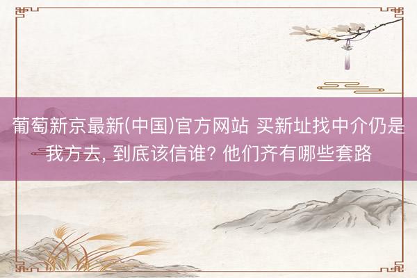 葡萄新京最新(中国)官方网站 买新址找中介仍是我方去， 到底该信谁? 他们齐有哪些套路