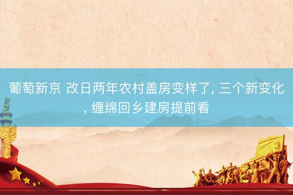 葡萄新京 改日两年农村盖房变样了， 三个新变化， 缠绵回乡建房提前看