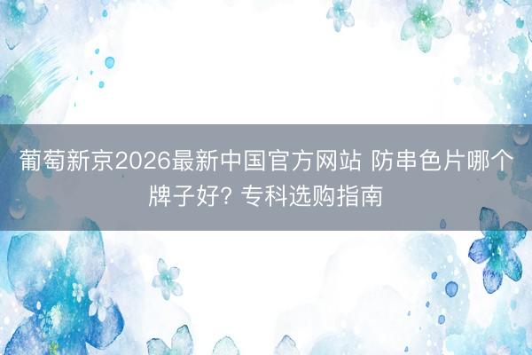 葡萄新京2026最新中国官方网站 防串色片哪个牌子好? 专科选购指南