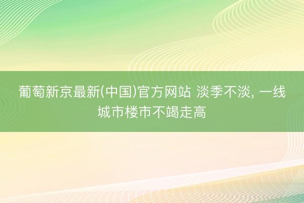 葡萄新京最新(中国)官方网站 淡季不淡， 一线城市楼市不竭走高