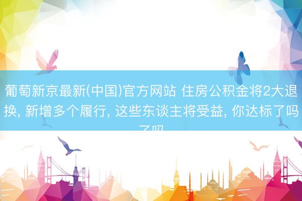 葡萄新京最新(中国)官方网站 住房公积金将2大退换， 新增多个履行， 这些东谈主将受益， 你达标了吗