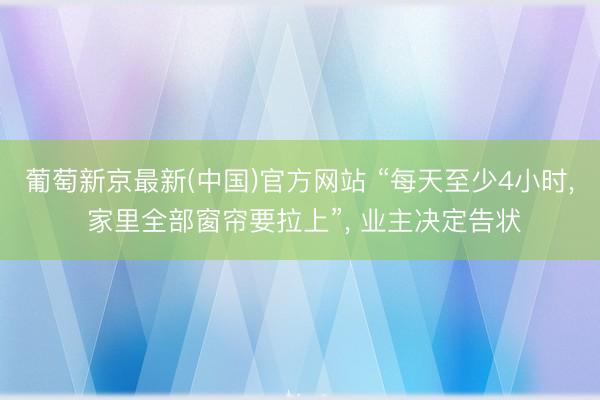 葡萄新京最新(中国)官方网站 “每天至少4小时， 家里全部窗帘要拉上”， 业主决定告状