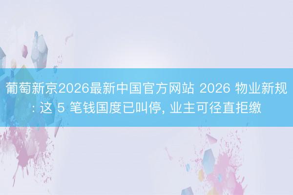 葡萄新京2026最新中国官方网站 2026 物业新规: 这 5 笔钱国度已叫停， 业主可径直拒缴