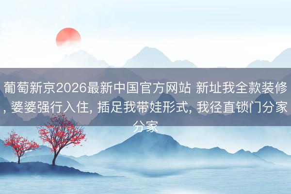 葡萄新京2026最新中国官方网站 新址我全款装修， 婆婆强行入住， 插足我带娃形式， 我径直锁门分家