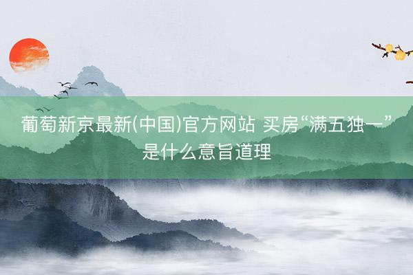 葡萄新京最新(中国)官方网站 买房“满五独一”是什么意旨道理