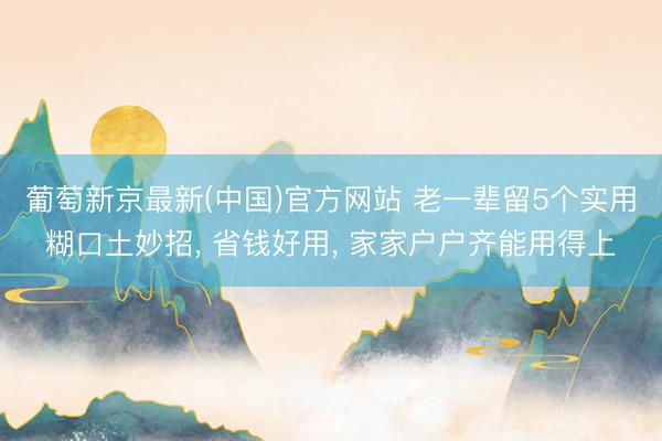 葡萄新京最新(中国)官方网站 老一辈留5个实用糊口土妙招， 省钱好用， 家家户户齐能用得上