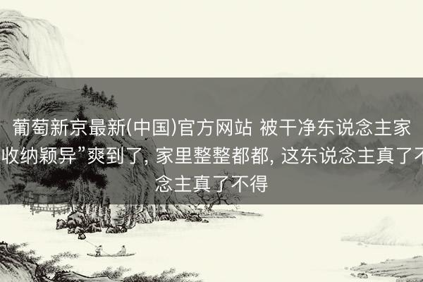 葡萄新京最新(中国)官方网站 被干净东说念主家的“收纳颖异”爽到了， 家里整整都都， 这东说念主真了不得