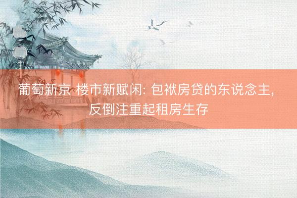 葡萄新京 楼市新赋闲: 包袱房贷的东说念主， 反倒注重起租房生存
