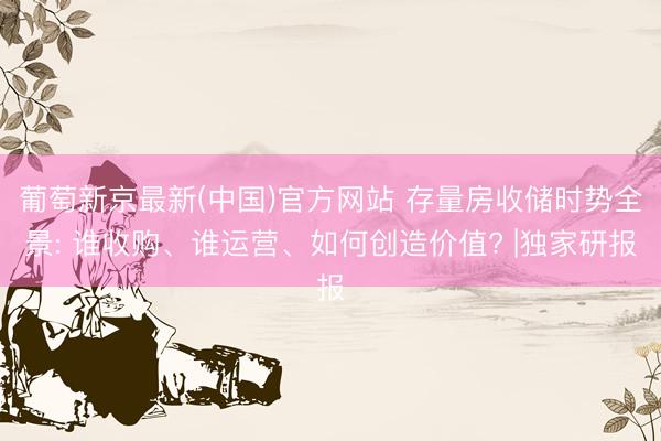 葡萄新京最新(中国)官方网站 存量房收储时势全景: 谁收购、谁运营、如何创造价值? |独家研报