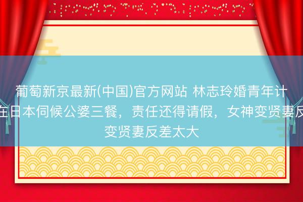 葡萄新京最新(中国)官方网站 林志玲婚青年计曝光！在日本伺候公婆三餐，责任还得请假，女神变贤妻反差太大